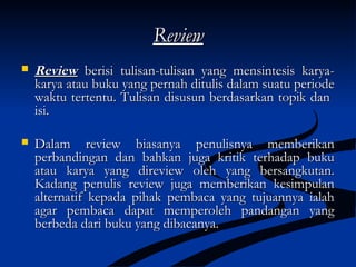 ReviewReview
 ReviewReview berisi tulisan-tulisan yang mensintesis karya-berisi tulisan-tulisan yang mensintesis karya-
karya atau buku yang pernah ditulis dalam suatu periodekarya atau buku yang pernah ditulis dalam suatu periode
waktu tertentu. Tulisan disusun berdasarkan topik danwaktu tertentu. Tulisan disusun berdasarkan topik dan
isi.isi.
 Dalam review biasanya penulisnya memberikanDalam review biasanya penulisnya memberikan
perbandingan dan bahkan juga kritik terhadap bukuperbandingan dan bahkan juga kritik terhadap buku
atau karya yang direview oleh yang bersangkutan.atau karya yang direview oleh yang bersangkutan.
Kadang penulis review juga memberikan kesimpulanKadang penulis review juga memberikan kesimpulan
alternatif kepada pihak pembaca yang tujuannya ialahalternatif kepada pihak pembaca yang tujuannya ialah
agar pembaca dapat memperoleh pandangan yangagar pembaca dapat memperoleh pandangan yang
berbeda dari buku yang dibacanya.berbeda dari buku yang dibacanya.
 