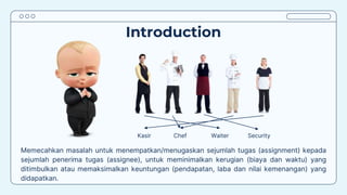 Introduction
Memecahkan masalah untuk menempatkan/menugaskan sejumlah tugas (assignment) kepada
sejumlah penerima tugas (assignee), untuk meminimalkan kerugian (biaya dan waktu) yang
ditimbulkan atau memaksimalkan keuntungan (pendapatan, laba dan nilai kemenangan) yang
didapatkan.
Kasir Chef Waiter Security
 