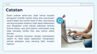 Catatan
Dalam praktek sehari-hari, tidak semua masalah
penugasan memiliki matriks biaya atau keuntungan
seperti dalam dua contoh kasus di atas. Ada kalanya
seorang karyawan misalnya, tidak dapat dialokasikan
atau ditugaskan untuk sebuah pekerjaan tertentu
(karena alasan, usia, jenis kelamin, ketrampilan yang
tidak memadai, kondisi fisik, atau karena sebab
lainnya).
Dengan demikian karyawan dengan keterbatasan
seperti itu tidak dapat dipaksakan mengerjakan
sebuah pekerjaan yang memang tidak mungkin
baginya.
 