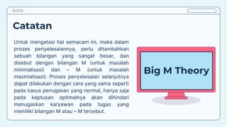 Catatan
Untuk mengatasi hal semacam ini, maka dalam
proses penyelesaiannya, perlu ditambahkan
sebuah bilangan yang sangat besar, dan
disebut dengan bilangan M (untuk masalah
minimalisasi) dan – M (untuk masalah
maximalisasi). Proses penyelesaian selanjutnya
dapat dilakukan dengan cara yang sama seperti
pada kasus penugasan yang normal, hanya saja
pada keptusan optimalnya akan dihindari
menugaskan karyawan pada tugas yang
memiliki bilangan M atau – M tersebut.
Big M Theory
 