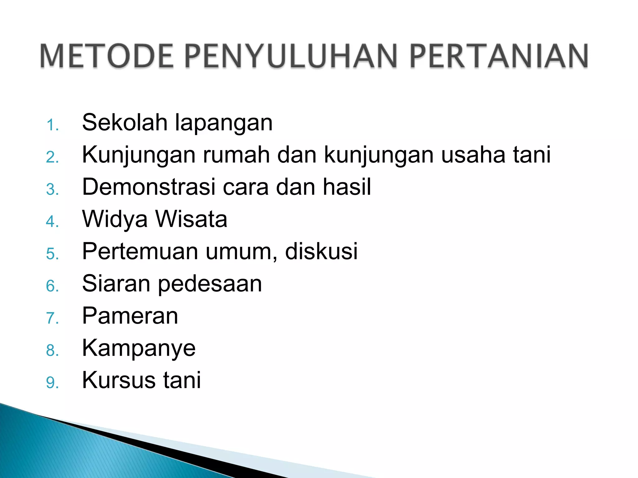 1. Sekolah lapangan
2. Kunjungan rumah dan kunjungan usaha tani
3. Demonstrasi cara dan hasil
4. Widya Wisata
5. Pertemuan umum, diskusi
6. Siaran pedesaan
7. Pameran
8. Kampanye
9. Kursus tani
