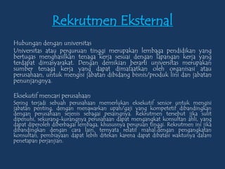 Rekrutmen Eksternal
Hubungan dengan universitas
Universitas atau perguruan tinggi merupakan lembaga pendidikan yang
bertugas menghasilkan tenaga kerja sesuai dengan lapangan kerja yang
terdapat dimasyarakat. Dengan demikian berarti universitas merupakan
sumber tenaga kerja yang dapat dimafaatkan oleh organisasi atau
perusahaan, untuk mengisi jabatan dibidang bisnis/produk lini dan jabatan
penunjangnya.
Eksekutif mencari perusahaan
Sering terjadi sebuah perusahaan memerlukan eksekutif senior untuk mengisi
jabatan penting, dengan menawarkan upah/gaji yang kompetetif dibandingkan
dengan perusahaan sejenis sebagai pesaingnya. Rekrutmen tersebut jika sulit
dipenuhi, sekurang-kurangnya perusahaan dapat mengangkat konsultan ahli, yang
dapat diperoleh diberbagai lembaga, khususnya peruruan tinggi. Rekrutmen ini jika
dibandingkan dengan cara lain, ternyata relatif mahal.dengan pengangkatan
konsultan, pembiayaan dapat lebih ditekan karena dapat dibatasi waktunya dalam
penetapan perjanjian.
 