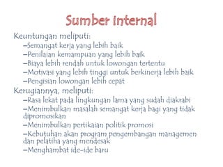 Keuntungan meliputi:
–Semangat kerja yang lebih baik
–Penilaian kemampuan yang lebih baik
–Biaya lebih rendah untuk lowongan tertentu
–Motivasi yang lebih tinggi untuk berkinerja lebih baik
–Pengisian lowongan lebih cepat
Kerugiannya, meliputi:
–Rasa lekat pada lingkungan lama yang sudah diakrabi
–Menimbulkan masalah semangat kerja bagi yang tidak
dipromosikan
–Menimbulkan pertikaian politik promosi
–Kebutuhan akan program pengembangan managemen
dan pelatiha yang mendesak
–Menghambat ide-ide baru
 