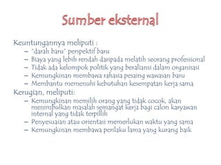 Keuntungannya meliputi :
– “darah baru” perspektif baru
– Biaya yang lebih rendah daripada melatih seorang professional
– Tidak ada kelompok politik yang beraliansi dalam organisasi
– Kemungkinan membawa rahasia pesaing wawasan baru
– Membantu memenuhi kebutuhan kesempatan kerja sama
Kerugian, meliputi:
– Kemungkinan memilih orang yang tidak cocok, akan
menimbulkan masalah semangat kerja bagi calon karyawan
internal yang tidak terpillih
– Penyesuaian atau orientasi memerlukan waktu yang sama
– Kemungkinan membawa perilaku lama yang kurang baik
 