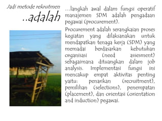 Jadi metode rekrutmen
..adalah
…langkah awal dalam fungsi operatif
manajemen SDM adalah pengadaan
pegawai (procurement).
Procurement adalah serangkaian proses
kegiatan yang dilaksanakan untuk
mendapatkan tenaga kerja (SDM) yang
memadai berdasarkan kebutuhan
organisasi (need assesment)
sebagaimana dituangkan dalam job
analysis. Implementasi fungsi ini
mencakup empat aktivitas penting
yaitu: penarikan (recruitment),
pemilihan (selections), penempatan
(placement), dan orientasi (orientation
and induction) pegawai.
 