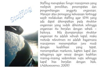 Staffing merupakan fungsi manajemen yang
meliputi pemilihan, penempatan dan
pengembangan anggota organisasi.
Manajer atau pemegang kekuasaan tertinggi
wajib melakukan staffing agar SDM yang
ada dapat ditempatkan pada struktur
organisasi yang sudah dibentuk sehingga
organisasi itu berjalan dengan sebaik –
baiknya. Bila diumpamakan struktur
organisasi itu adalah sebuah kapal, maka
metode rekrutmen ini adalah bagaimana
manajemen menempatkan juru mudi
dengan kualifikasi yang tepat,
menempatkan markonis, kapten kapal dan
sebagainya agar sesuai dengan keahlian
masing-masing sedemikian rupa sehingga
kapal bias berjalan dengan baik.
(Adikoesoemo, 2003)
 