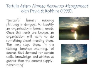 Tertulis dalam Human Resources Management
oleh David & Robbins (1999):
“Succesful human resource
planning is designed to identify
an organization’s human needs.
Once this needs are known, an
organization will want to do
something about meeting them.
The next step, them, in the
staffing function-assuming, of
course, that demand for certain
skills, knowledge, and abilities as
greater than the current supply-
is recruiting”
 