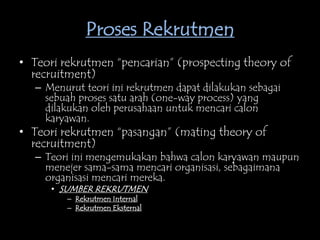 Proses Rekrutmen
• Teori rekrutmen “pencarian” (prospecting theory of
recruitment)
– Menurut teori ini rekrutmen dapat dilakukan sebagai
sebuah proses satu arah (one-way process) yang
dilakukan oleh perusahaan untuk mencari calon
karyawan.
• Teori rekrutmen “pasangan” (mating theory of
recruitment)
– Teori ini mengemukakan bahwa calon karyawan maupun
menejer sama-sama mencari organisasi, sebagaimana
organisasi mencari mereka.
• SUMBER REKRUTMEN
– Rekrutmen Internal
– Rekrutmen Eksternal
 