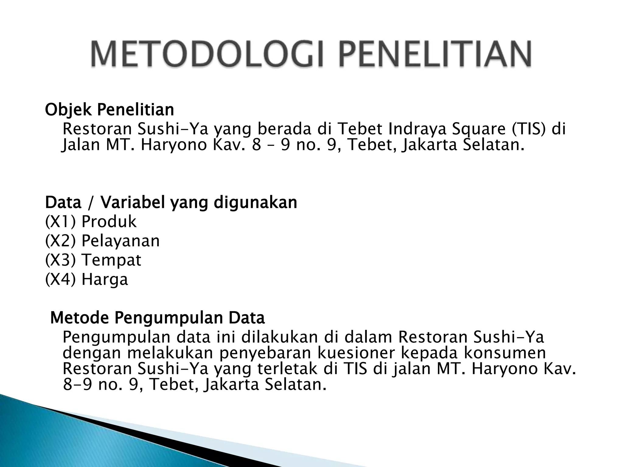Objek Penelitian
 Restoran Sushi-Ya yang berada di Tebet Indraya Square (TIS) di
 Jalan MT. Haryono Kav. 8 – 9 no. 9, Tebet, Jakarta Selatan.


Data / Variabel yang digunakan
(X1) Produk
(X2) Pelayanan
(X3) Tempat
(X4) Harga

Metode Pengumpulan Data
 Pengumpulan data ini dilakukan di dalam Restoran Sushi-Ya
 dengan melakukan penyebaran kuesioner kepada konsumen
 Restoran Sushi-Ya yang terletak di TIS di jalan MT. Haryono Kav.
 8-9 no. 9, Tebet, Jakarta Selatan.
 