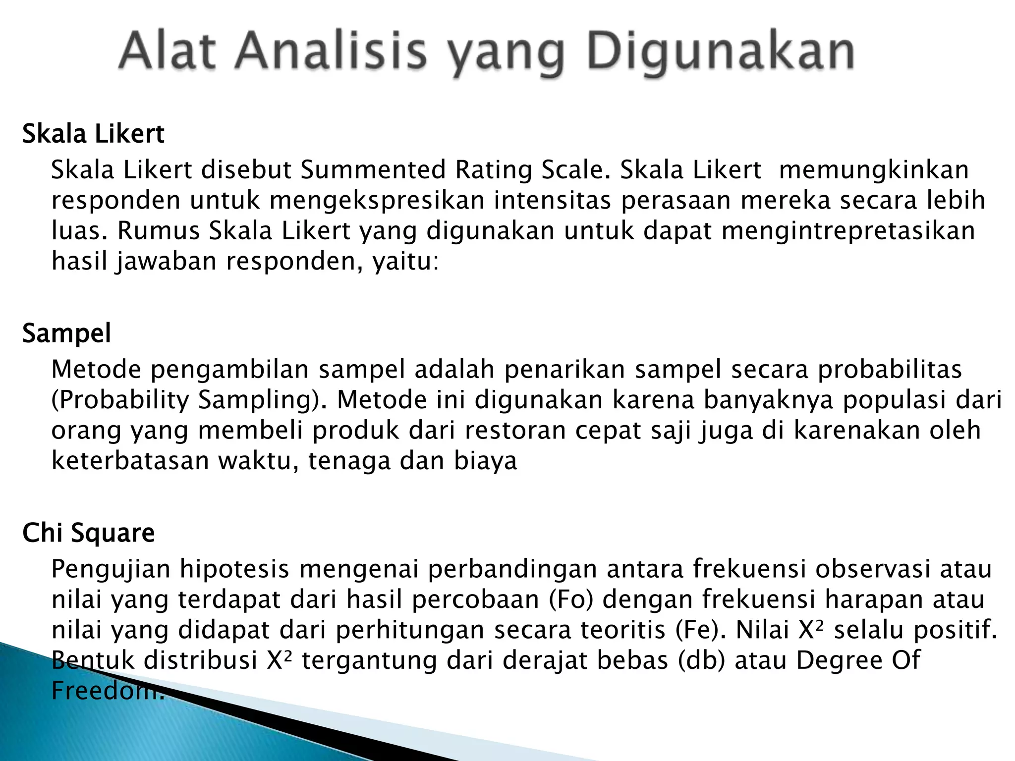Skala Likert
  Skala Likert disebut Summented Rating Scale. Skala Likert memungkinkan
  responden untuk mengekspresikan intensitas perasaan mereka secara lebih
  luas. Rumus Skala Likert yang digunakan untuk dapat mengintrepretasikan
  hasil jawaban responden, yaitu:

Sampel
  Metode pengambilan sampel adalah penarikan sampel secara probabilitas
  (Probability Sampling). Metode ini digunakan karena banyaknya populasi dari
  orang yang membeli produk dari restoran cepat saji juga di karenakan oleh
  keterbatasan waktu, tenaga dan biaya

Chi Square
  Pengujian hipotesis mengenai perbandingan antara frekuensi observasi atau
  nilai yang terdapat dari hasil percobaan (Fo) dengan frekuensi harapan atau
  nilai yang didapat dari perhitungan secara teoritis (Fe). Nilai X² selalu positif.
  Bentuk distribusi X² tergantung dari derajat bebas (db) atau Degree Of
  Freedom.
 