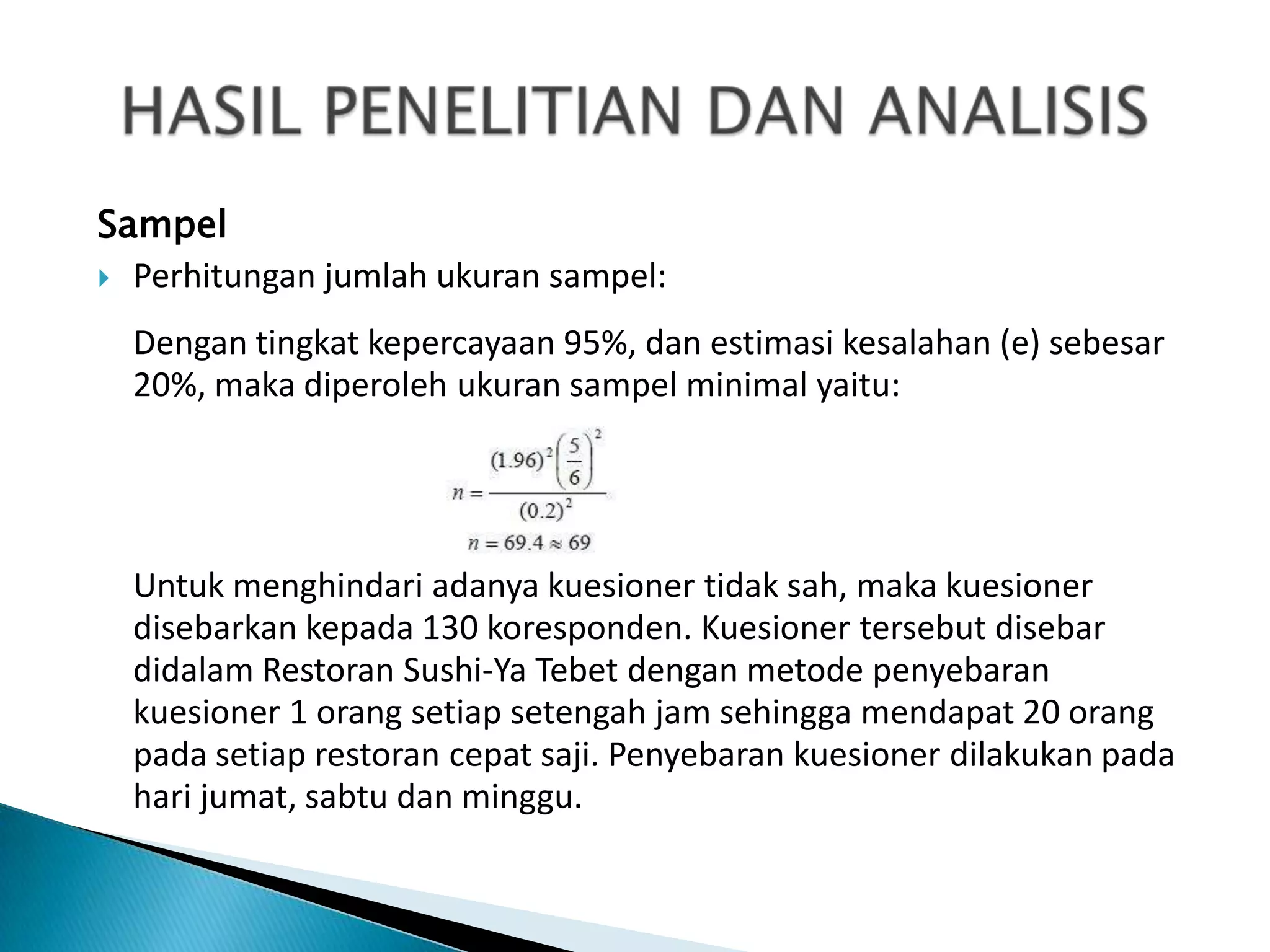 Sampel
 Perhitungan jumlah ukuran sampel:

  Dengan tingkat kepercayaan 95%, dan estimasi kesalahan (e) sebesar
  20%, maka diperoleh ukuran sampel minimal yaitu:




  Untuk menghindari adanya kuesioner tidak sah, maka kuesioner
  disebarkan kepada 130 koresponden. Kuesioner tersebut disebar
  didalam Restoran Sushi-Ya Tebet dengan metode penyebaran
  kuesioner 1 orang setiap setengah jam sehingga mendapat 20 orang
  pada setiap restoran cepat saji. Penyebaran kuesioner dilakukan pada
  hari jumat, sabtu dan minggu.
 