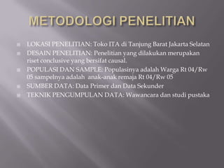    LOKASI PENELITIAN: Toko ITA di Tanjung Barat Jakarta Selatan
   DESAIN PENELITIAN: Penelitian yang dilakukan merupakan
    riset conclusive yang bersifat causal.
   POPULASI DAN SAMPLE: Populasinya adalah Warga Rt 04/Rw
    05 sampelnya adalah anak-anak remaja Rt 04/Rw 05
   SUMBER DATA: Data Primer dan Data Sekunder
   TEKNIK PENGUMPULAN DATA: Wawancara dan studi pustaka
 