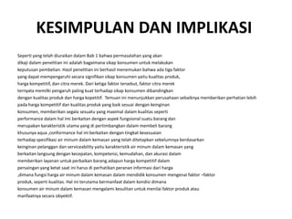KESIMPULAN DAN IMPLIKASI
Seperti yang telah diuraikan dalam Bab 1 bahwa permasalahan yang akan
dikaji dalam penelitian ini adalah bagaimana sikap konsumen untuk melakukan
keputusan pembelian. Hasil penelitian ini berhasil menemukan bahwa ada tiga faktor
yang dapat mempengaruhi secara signifikan sikap konsumen yaitu kualitas produk,
harga kompetitif, dan citra merek. Dari ketiga faktor tersebut, faktor citra merek
ternyata memilki pengaruh paling kuat terhadap sikap konsumen dibandingkan
dengan kualitas produk dan harga kopetitif. Temuan ini menunjukkan perusahaan sebaiknya memberikan perhatian lebih
pada harga kompetitif dan kualitas produk yang baik sesuai dengan keinginan
konsumen, memberikan segala sesuatu yang maximal dalam kualitas seperti
performance dalam hal imi berkaitan dengan aspek fungsional suatu barang dan
merupakan karakteristik utama yang di pertimbangkan dalam membeli barang
khusunya aqua ,conformance hal ini berkaitan dengan tingkat kesesuaian
terhadap spesifikasi air minum dalam kemasan yang telah ditetapkan sebelumnya berdasarkan
keinginan pelanggan dan serviceability yaitu karakteristik air minum dalam kemasan yang
berkaitan langsung dengan kecepatan, kompetensi, kemudahan, dan akurasi dalam
memberikan layanan untuk perbaikan barang.adapun harga kompetitif dalam
persaingan yang ketat saat ini harus di perhatikan peranan informasi dari harga
,dimana fungsi harga air minum dalam kemasan dalam mendidik konsumen mengenai faktor –faktor
produk, seperti kualitas. Hal ini terutama bermanfaat dalam kondisi dimana
konsumen air minum dalam kemasan mengalami kesulitan untuk menilai faktor produk atau
manfaatnya secara obyektif.
 