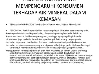 ANALISIS FAKTOR YANG
        MEMPENGARUHI KONSUMEN
       TERHADAP AIR MINERAL DALAM
                 KEMASAN
•   TEMA : FAKTOR-FAKTOR YANG MENENTUKAN KEPUTUSAN PEMBELIAN.

• FENOMENA: Perilaku pembelian seseorang dapat dikatakan sesuatu yang unik,
karena preferensi dan sikap terhadap obyek setiap orang berbeda. Selain itu
konsumen berasal dari beberapa segmen, sehingga apa yang diinginkan dan
dibutuhkan juga berbeda. Masih terdapat banyak faktor yang berpengaruh
terhadap keputusan pembelian. Produsen perlu memahami perilaku konsumen
terhadap produk atau merek yang ada di pasar, selanjutnya perlu dilakukanberbagai
    cara untuk membuat konsumentertarik terhadap produk yang dihasilkan.
Mengutip dari jurnal yang disusun oleh Asih Pruwanto.Di zaman Global warming
    seperti ini air mineral merupakan barang yang sangat dibutuhkan oleh
    seluruh masyarakat di Indonesia, seperti di kota besar di jakarta air mineral sangat
    banyak digunakan di berbagai kalangan baik pria,wanita, orang tua, remaja, dan
    anak-anak. Dahulu masyarakat berpikiran air mineral dalam kemasan tidak sangat
    dibutuhkan,namun kini seiring berjalannya waktu dan cuaca tak menentu,.
 