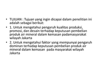 • TUJUAN : Tujuan yang ingin dicapai dalam penelitian ini
  adalah sebagai berikut:
• 1. Untuk mengetahui pengaruh kualitas produksi,
  promosi, dan desain terhadap keputusan pembelian
  produk air mineral dalam kemasan padamasyarakat
  wilayah Jakarta
• 2. Untuk mengetahui faktor yang mempunyai pengaruh
  dominan terhadap keputusan pembelian produk air
  mineral dalam kemasan pada masyarakat wilayah
  Jakarta
 