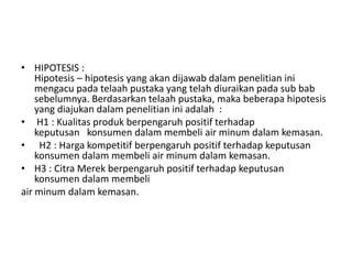 • HIPOTESIS :
    Hipotesis – hipotesis yang akan dijawab dalam penelitian ini
    mengacu pada telaah pustaka yang telah diuraikan pada sub bab
    sebelumnya. Berdasarkan telaah pustaka, maka beberapa hipotesis
    yang diajukan dalam penelitian ini adalah :
• H1 : Kualitas produk berpengaruh positif terhadap
    keputusan konsumen dalam membeli air minum dalam kemasan.
• H2 : Harga kompetitif berpengaruh positif terhadap keputusan
    konsumen dalam membeli air minum dalam kemasan.
• H3 : Citra Merek berpengaruh positif terhadap keputusan
    konsumen dalam membeli
air minum dalam kemasan.
 