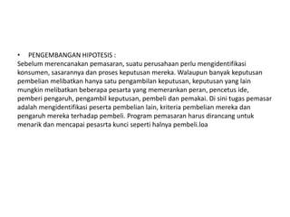 • PENGEMBANGAN HIPOTESIS :
Sebelum merencanakan pemasaran, suatu perusahaan perlu mengidentifikasi
konsumen, sasarannya dan proses keputusan mereka. Walaupun banyak keputusan
pembelian melibatkan hanya satu pengambilan keputusan, keputusan yang lain
mungkin melibatkan beberapa pesarta yang memerankan peran, pencetus ide,
pemberi pengaruh, pengambil keputusan, pembeli dan pemakai. Di sini tugas pemasar
adalah mengidentifikasi peserta pembelian lain, kriteria pembelian mereka dan
pengaruh mereka terhadap pembeli. Program pemasaran harus dirancang untuk
menarik dan mencapai pesasrta kunci seperti halnya pembeli.loa
 
