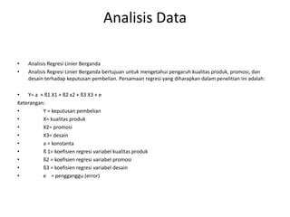 Analisis Data

•   Analisis Regresi Linier Berganda
•   Analisis Regresi Linier Berganda bertujuan untuk mengetahui pengaruh kualitas produk, promosi, dan
    desain terhadap keputusan pembelian. Persamaan regresi yang diharapkan dalam penelitian ini adalah:

•   Y= a + ß1 X1 + ß2 x2 + ß3 X3 + e
Keterangan:
•         Y = keputusan pembelian
•         X= kualitas produk
•         X2= promosi
•         X3= desain
•         a = konstanta
•         ß 1= koefisien regresi variabel kualitas produk
•         ß2 = koefisien regresi variabel promosi
•         ß3 = koefisien regresi variabel desain
•         e = pengganggu (error)
 