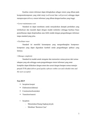 Kualitas sistem informasi dapat ditingkatkan sebagai sistem yang dibuat pada
komponenkomponen yang telah teruji (well-tested dan well-proven) sehingga dapat
mempercepat delivery sistem informasi yang dibuat dengan kualitas yang tinggi.
• Lower maintenance cost
Standard ini dapat membantu untuk menyakinkan dampak perubahan yang
terlokalisasi dan masalah dapat dengan mudah terdeteksi sehingga hasilnya biaya
pemeliharaan dapat dioptimalkan atau lebih rendah dengan pengembangan informasi
tanpa standard yang jelas.
• Facilitate reuse
Standard ini memiliki kemampuan yang mengembangkan komponen-
komponen yang dapat digunakan kembali untuk pengembangan aplikasi yang
lainnya.
• Manage complexity
Standard ini mudah untuk mengatur dan memonitor semua proses dari semua
tahapan yang ada sehingga suatu pengembangan sistem informasi yang amat
kompleks dapat dilakukan dengan aman dan sesuai dengan harapan semua manajer
proyek IT/IS yakni deliver good quality software within cost and schedule time and
the users accepted.
Fase RUP
 Inception/insepsi
 Elaboration/elaborasi
 Construction/konstruksi
 Transition/transisi
• Inception
– Menentukan Ruang lingkup proyek
– Membuat ‘Business Case’
3
 