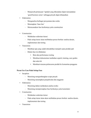 – Menjawab pertanyaan “apakah yang dikerjakan dapat menciptakan
‘good business sense’ sehingga proyek dapat dilanjutkan
• Elaboration
– Menganalisa berbagai persyaratan dan resiko
– Menetapkan ‘base line’
– Merencanakan fase berikutnya yaitu construction
• Construction
– Melakukan sederetan iterasi
– Pada setiap iterasi akan melibatkan proses berikut: analisa desain,
implementasi dan testing
• Transistion
– Membuat apa yang sudah dimodelkan menjadi suatu produk jadi
– Dalam fase ini dilakukan:
• Beta dan performance testing
• Membuat dokumentasi tambahan seperti; training, user guides
dan sales kit
• Membuat rencana peluncuran produk ke komunitas pengguna
Peran Use Case Pada Setiap Fase
• Inception
– Menolong mengembangkan scope proyek
– Menolong menetapkan penjadwalan dan anggaran
• Elaboration
– Menolong dalam melakukan analisa resiko
– Menolong mempersiapkan fase berikutnya yaitu konstruksi
• Construction
– Melakukan sederetan iterasi
– Pada setiap iterasi akan akan melibatkan proses berikut: analisa desain,
implementasi dan testing
• Transistion
4
 