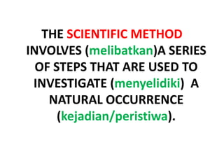 THE SCIENTIFIC METHOD
INVOLVES (melibatkan)A SERIES
OF STEPS THAT ARE USED TO
INVESTIGATE (menyelidiki) A
NATURAL OCCURRENCE
(kejadian/peristiwa).
 