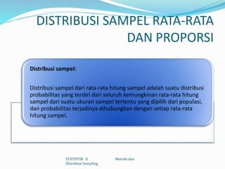 DISTRIBUSI SAMPEL RATA-RATA
DAN PROPORSI
Distribusi sampel:
Distribusi sampel dari rata-rata hitung sampel adalah suatu distribusi
probabilitas yang terdiri dari seluruh kemungkinan rata-rata hitung
sampel dari suatu ukuran sampel tertentu yang dipilih dari populasi,
dan probabilitas terjadinya dihubungkan dengan setiap rata-rata
hitung sampel.
STATISTIK II Metode dan
Distribusi Sampling
 