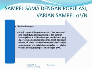 SAMPEL SAMA DENGAN POPULASI,
VARIAN SAMPEL 2/N
• Distribusi sampel:
• Untuk populasi dengan rata-rata  dan varians 2,
rata-rata hitung distribusi sampel dari seluruh
kemungkinan kombinasi sampel berukuran n yang
diperoleh dari populasi akan mendekati distribusi
normal, di mana rata-rata hitung distribusi sampel
sama dengan rata-rata hitung populasi (x – ) dan
varians distribusi sampel sama dengan 2/n.
STATISTIK II Metode dan
Distribusi Sampling
 