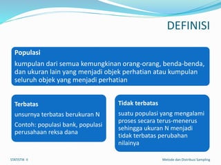 DEFINISI
Populasi
kumpulan dari semua kemungkinan orang-orang, benda-benda,
dan ukuran lain yang menjadi objek perhatian atau kumpulan
seluruh objek yang menjadi perhatian
Terbatas
unsurnya terbatas berukuran N
Contoh: populasi bank, populasi
perusahaan reksa dana
Tidak terbatas
suatu populasi yang mengalami
proses secara terus-menerus
sehingga ukuran N menjadi
tidak terbatas perubahan
nilainya
STATISTIK II Metode dan Distribusi Sampling
 