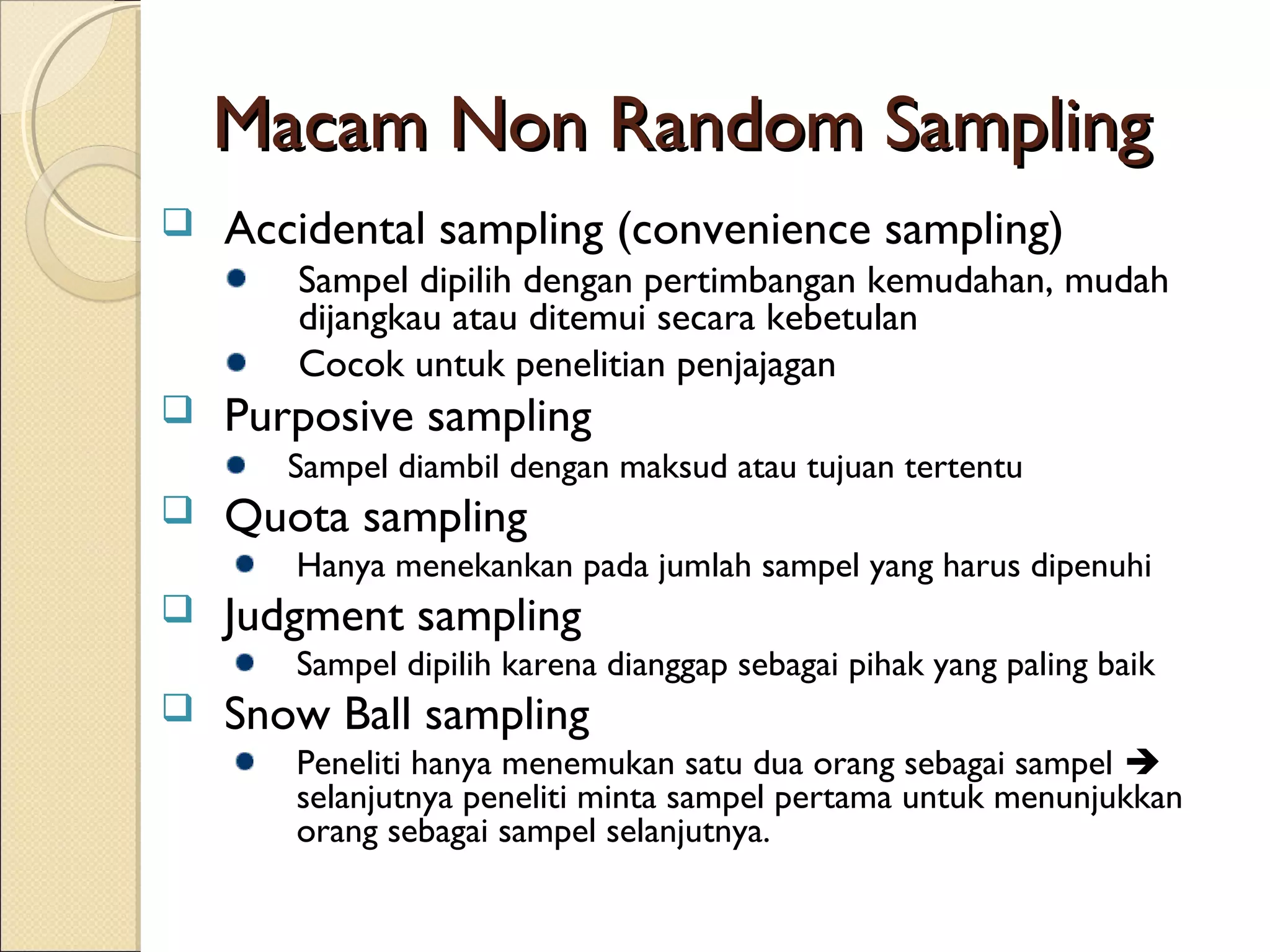 Macam Non Random Sampling
   Accidental sampling (convenience sampling)
       Sampel dipilih dengan pertimbangan kemudahan, mudah
       dijangkau atau ditemui secara kebetulan
       Cocok untuk penelitian penjajagan
   Purposive sampling
       Sampel diambil dengan maksud atau tujuan tertentu
   Quota sampling
       Hanya menekankan pada jumlah sampel yang harus dipenuhi
   Judgment sampling
       Sampel dipilih karena dianggap sebagai pihak yang paling baik
   Snow Ball sampling
       Peneliti hanya menemukan satu dua orang sebagai sampel 
       selanjutnya peneliti minta sampel pertama untuk menunjukkan
       orang sebagai sampel selanjutnya.
 