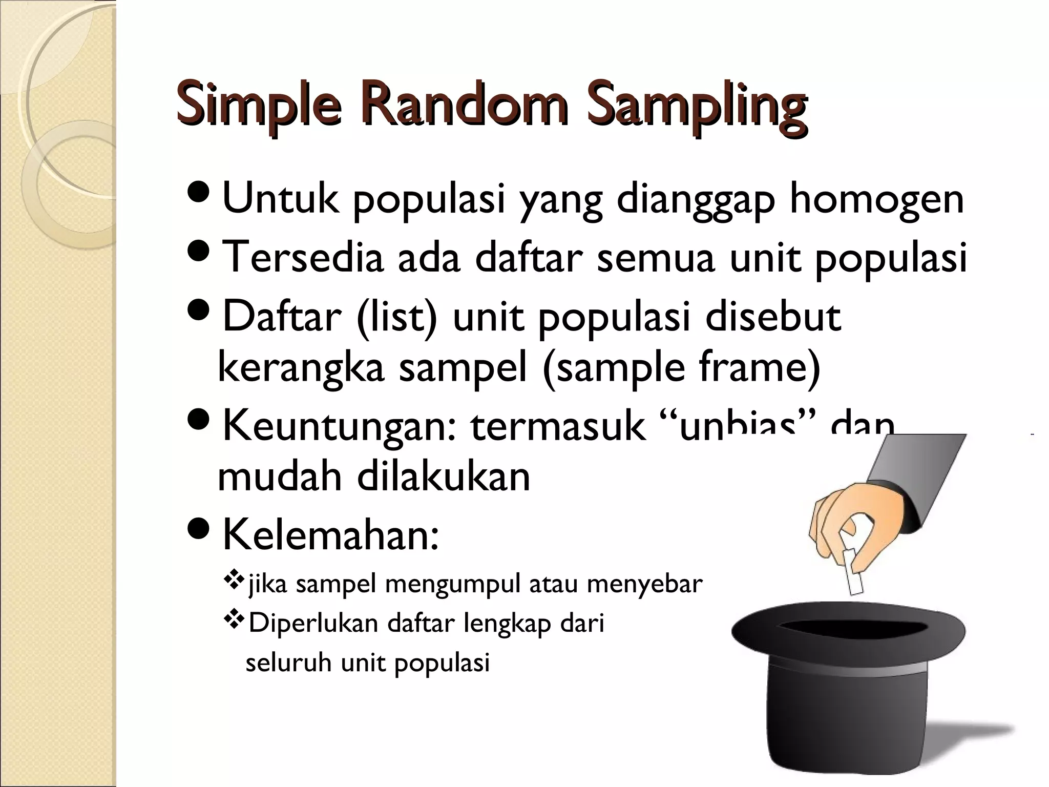 Simple Random Sampling
Untuk  populasi yang dianggap homogen
Tersedia ada daftar semua unit populasi
Daftar (list) unit populasi disebut
 kerangka sampel (sample frame)
Keuntungan: termasuk “unbias” dan
 mudah dilakukan
Kelemahan:
 jika sampel mengumpul atau menyebar
 Diperlukan daftar lengkap dari
  seluruh unit populasi
 