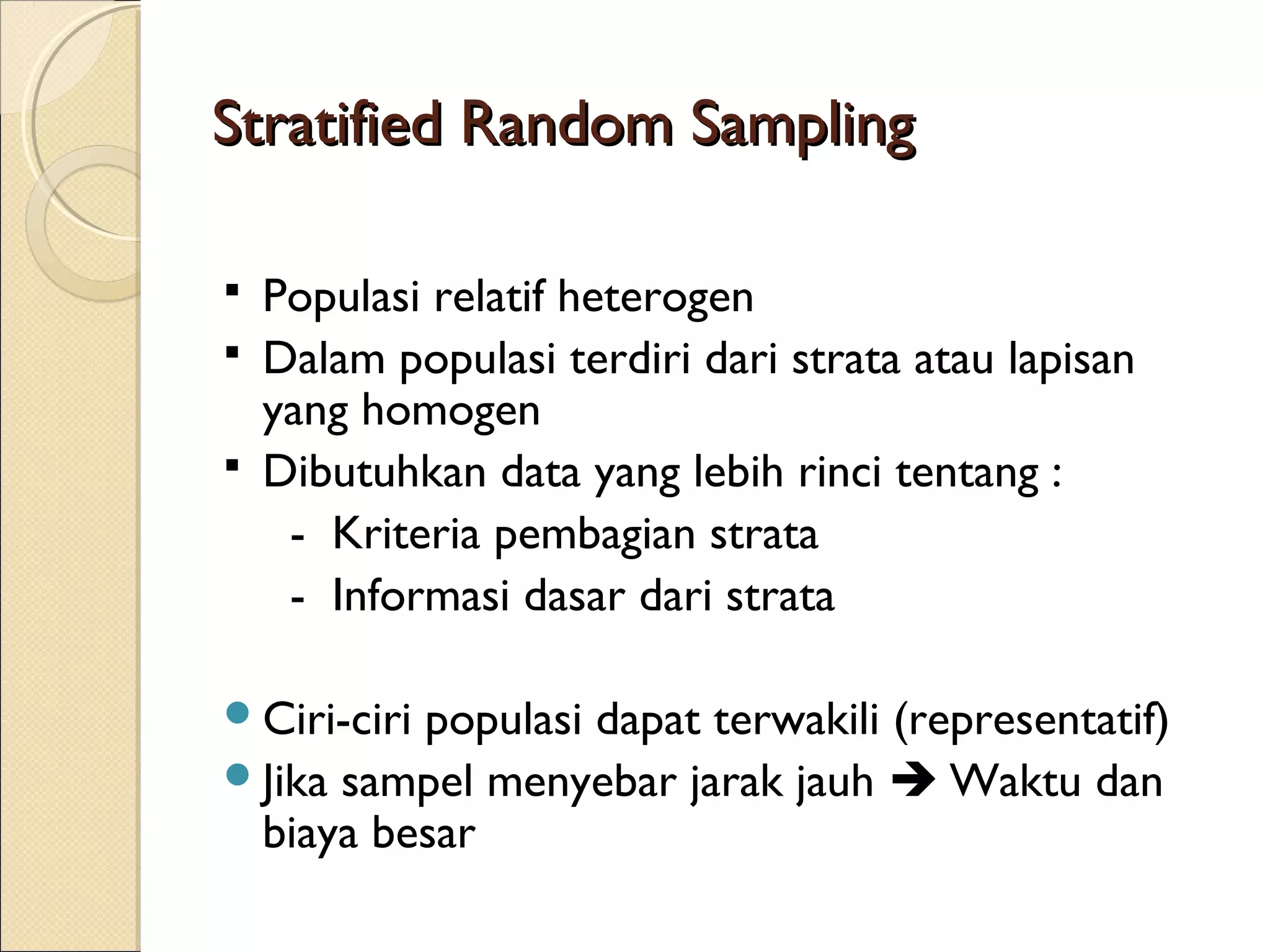 Stratified Random Sampling

 Populasi relatif heterogen
 Dalam populasi terdiri dari strata atau lapisan
  yang homogen
 Dibutuhkan data yang lebih rinci tentang :
   - Kriteria pembagian strata
   - Informasi dasar dari strata

Ciri-ciri
         populasi dapat terwakili (representatif)
Jika sampel menyebar jarak jauh  Waktu dan
 biaya besar
 