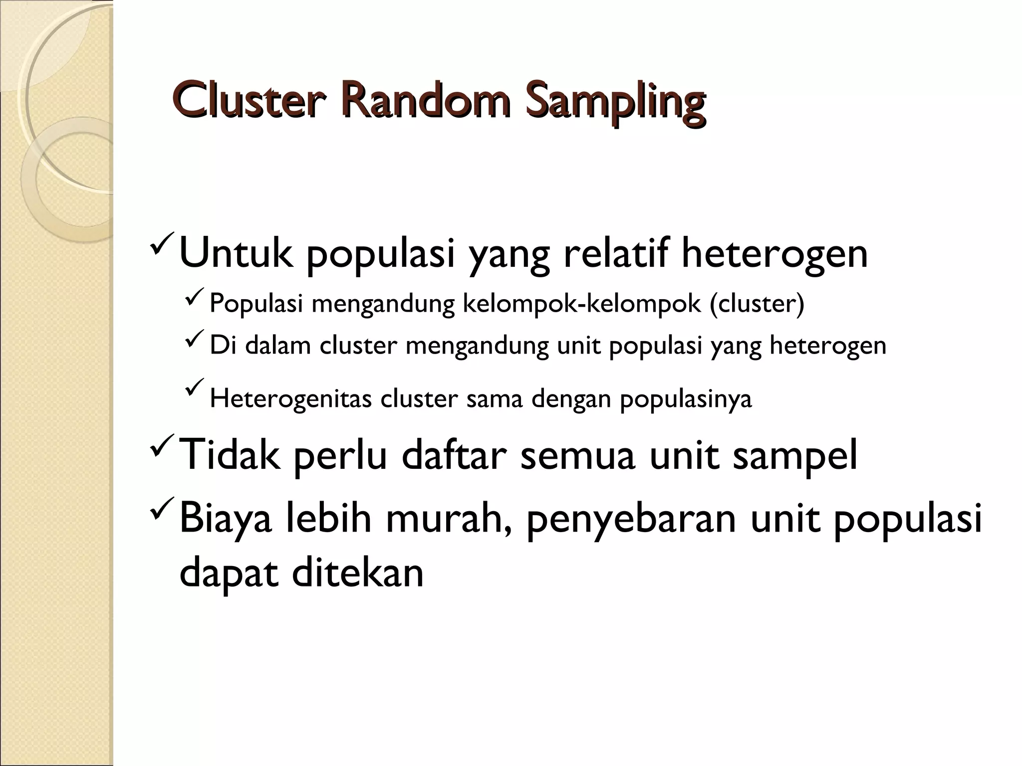 Cluster Random Sampling

 Untuk    populasi yang relatif heterogen
  Populasi mengandung kelompok-kelompok (cluster)
  Di dalam cluster mengandung unit populasi yang heterogen
  Heterogenitas cluster sama dengan populasinya

 Tidak  perlu daftar semua unit sampel
 Biaya lebih murah, penyebaran unit populasi
  dapat ditekan
 