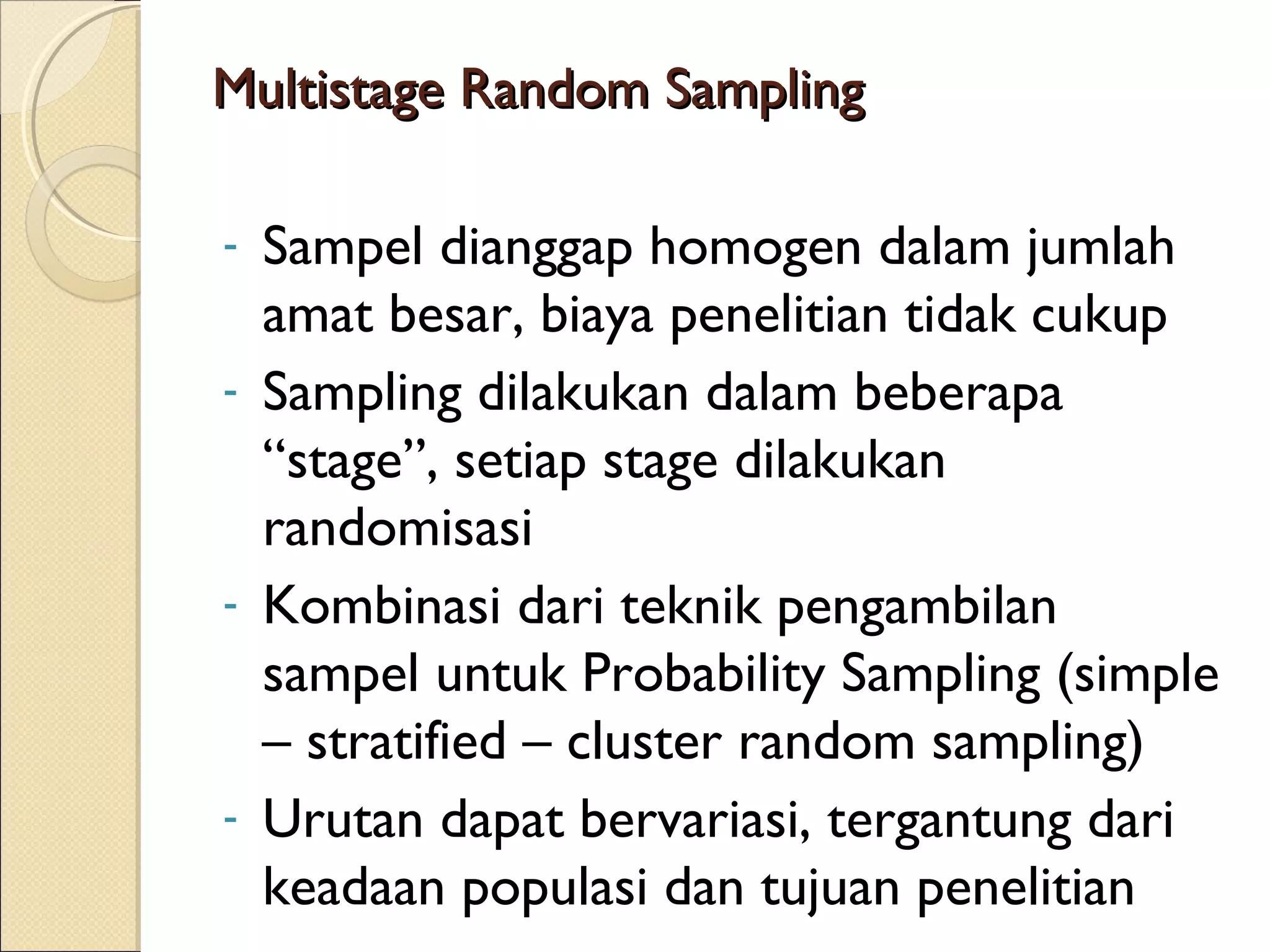 Multistage Random Sampling

- Sampel dianggap homogen dalam jumlah
  amat besar, biaya penelitian tidak cukup
- Sampling dilakukan dalam beberapa
  “stage”, setiap stage dilakukan
  randomisasi
- Kombinasi dari teknik pengambilan
  sampel untuk Probability Sampling (simple
  – stratified – cluster random sampling)
- Urutan dapat bervariasi, tergantung dari
  keadaan populasi dan tujuan penelitian
 