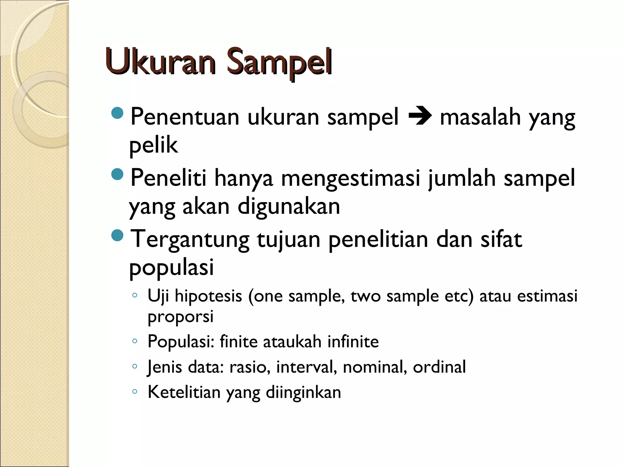 Ukuran Sampel
Penentuan      ukuran sampel  masalah yang
 pelik
Peneliti hanya mengestimasi jumlah sampel
 yang akan digunakan
Tergantung tujuan penelitian dan sifat
 populasi
 ◦ Uji hipotesis (one sample, two sample etc) atau estimasi
   proporsi
 ◦ Populasi: finite ataukah infinite
 ◦ Jenis data: rasio, interval, nominal, ordinal
 ◦ Ketelitian yang diinginkan
 