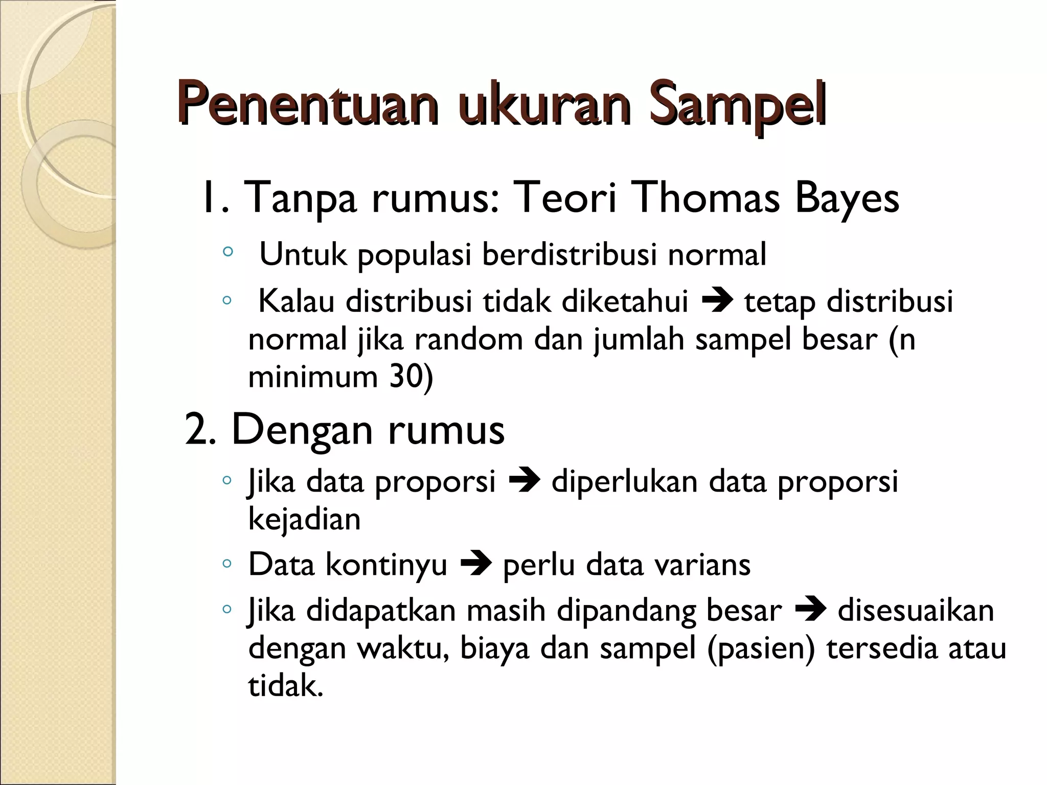Penentuan ukuran Sampel
1. Tanpa rumus: Teori Thomas Bayes
 ◦ Untuk populasi berdistribusi normal
 ◦ Kalau distribusi tidak diketahui  tetap distribusi
   normal jika random dan jumlah sampel besar (n
   minimum 30)
2. Dengan rumus
 ◦ Jika data proporsi  diperlukan data proporsi
   kejadian
 ◦ Data kontinyu  perlu data varians
 ◦ Jika didapatkan masih dipandang besar  disesuaikan
   dengan waktu, biaya dan sampel (pasien) tersedia atau
   tidak.
 