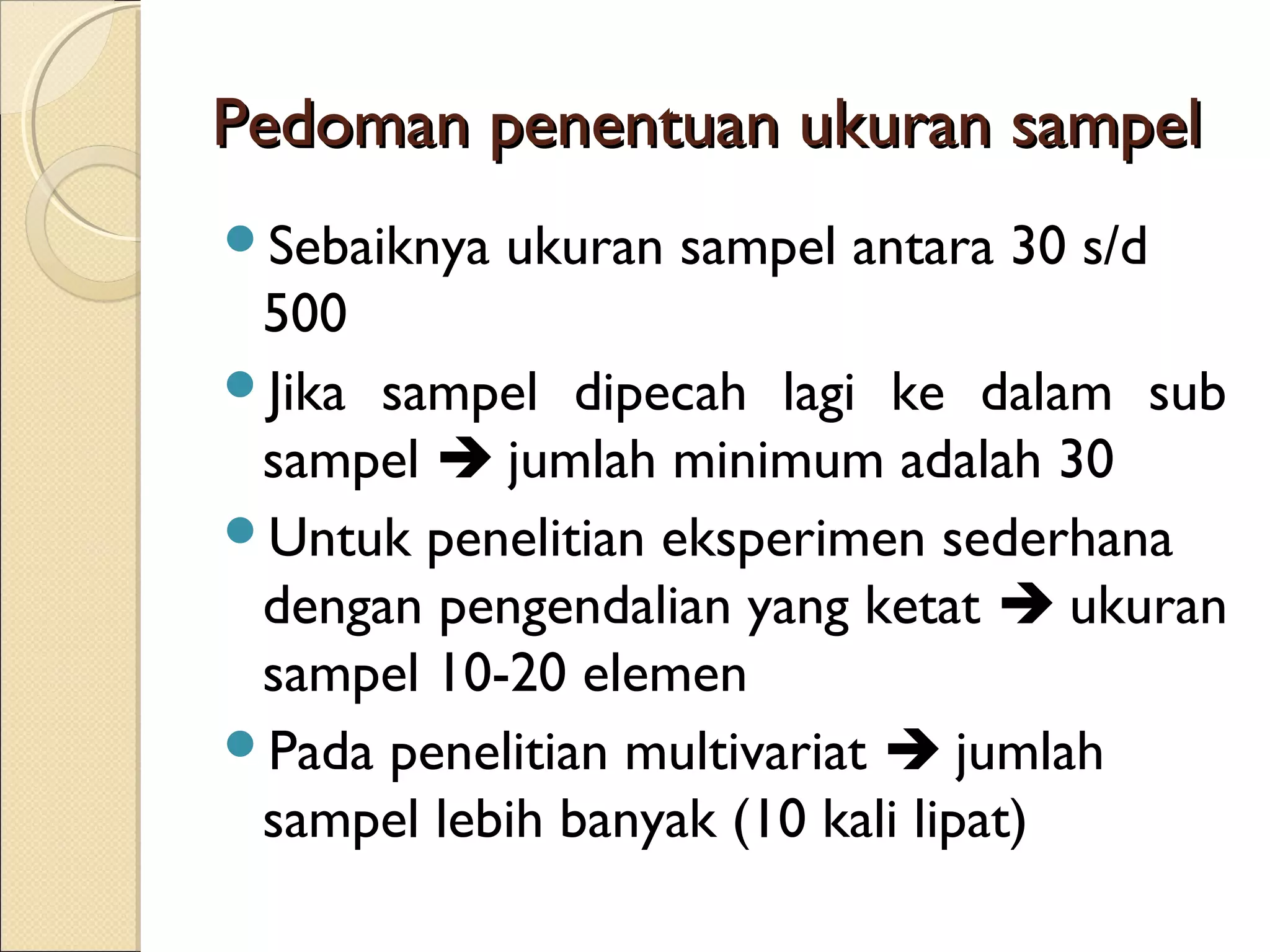 Pedoman penentuan ukuran sampel
Sebaiknya   ukuran sampel antara 30 s/d
 500
Jika sampel dipecah lagi ke dalam sub
 sampel  jumlah minimum adalah 30
Untuk penelitian eksperimen sederhana
 dengan pengendalian yang ketat  ukuran
 sampel 10-20 elemen
Pada penelitian multivariat  jumlah
 sampel lebih banyak (10 kali lipat)
 