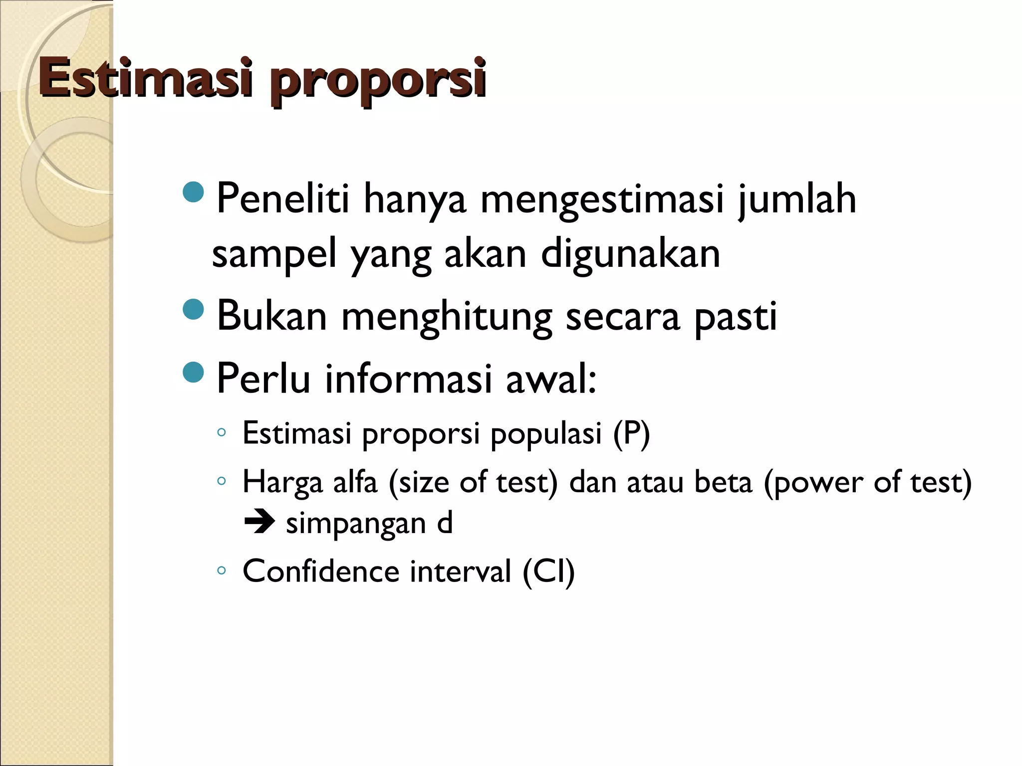 Estimasi proporsi

     Peneliti hanya mengestimasi jumlah
      sampel yang akan digunakan
     Bukan menghitung secara pasti
     Perlu informasi awal:
      ◦ Estimasi proporsi populasi (P)
      ◦ Harga alfa (size of test) dan atau beta (power of test)
         simpangan d
      ◦ Confidence interval (CI)
 