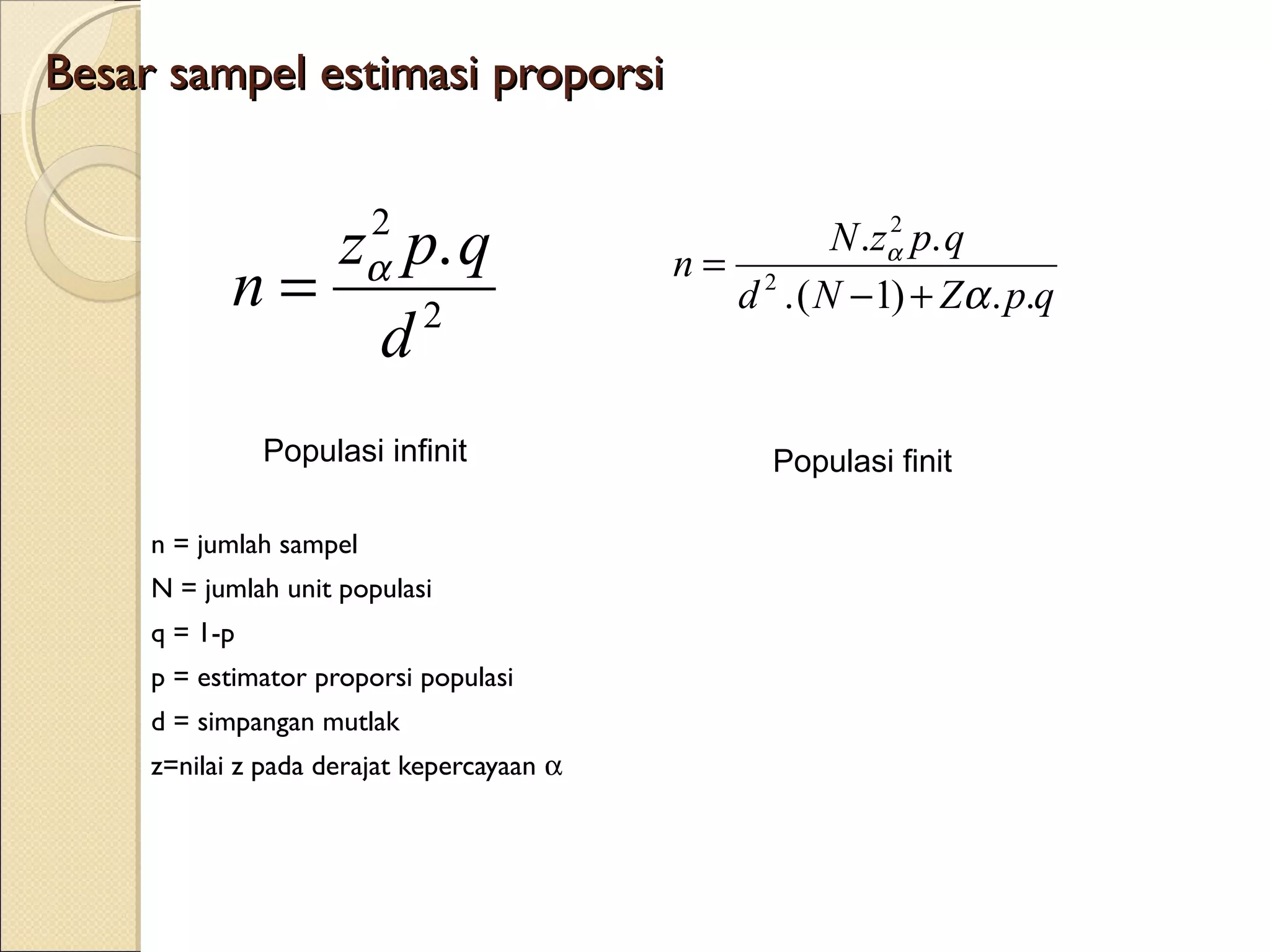 Besar sampel estimasi proporsi

                         2
               z p. q                       n= 2
                                                         2
                                                     N .zα p. q
            n=    2
                         α
                                              d . ( N −1) + Zα . p.q
                d
               Populasi infinit                   Populasi finit

     n = jumlah sampel
     N = jumlah unit populasi
     q = 1-p
     p = estimator proporsi populasi
     d = simpangan mutlak
     z=nilai z pada derajat kepercayaan α
 