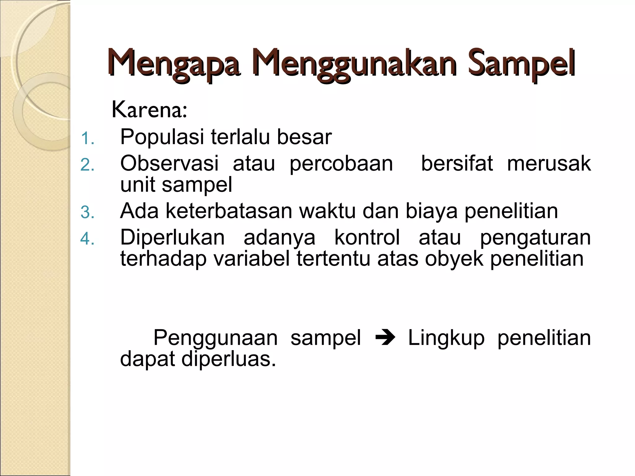 Mengapa Menggunakan Sampel
     Karena:
1.   Populasi terlalu besar
2.   Observasi atau percobaan bersifat merusak
     unit sampel
3.   Ada keterbatasan waktu dan biaya penelitian
4.   Diperlukan adanya kontrol atau pengaturan
     terhadap variabel tertentu atas obyek penelitian


        Penggunaan sampel  Lingkup penelitian
     dapat diperluas.
 