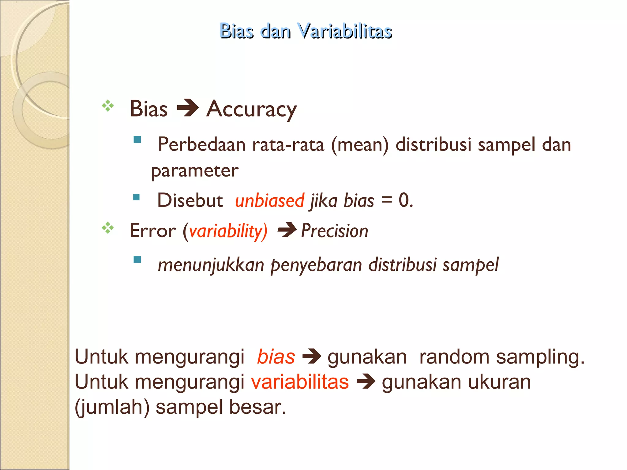 Bias dan Variabilitas


     Bias  Accuracy
       Perbedaan rata-rata (mean) distribusi sampel dan
        parameter
       Disebut unbiased jika bias = 0.
     Error (variability)  Precision
       menunjukkan penyebaran distribusi sampel


Untuk mengurangi bias  gunakan random sampling.
Untuk mengurangi variabilitas  gunakan ukuran
(jumlah) sampel besar.
 