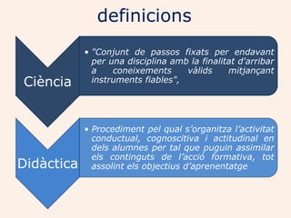 definicions
            • "Conjunt de passos fixats per endavant
              per una disciplina amb la finalitat d'arribar
              a    coneixements     vàlids     mitjançant
Ciència       instruments fiables",




            • Procediment pel qual s’organitza l’activitat
              conductual, cognoscitiva i actitudinal en
              dels alumnes per tal que puguin assimilar
              els continguts de l’acció formativa, tot
Didàctica     assolint els objectius d’aprenentatge
 