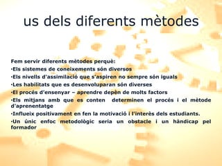 us dels diferents mètodes

Fem servir diferents mètodes perquè:
•Els sistemes de coneixements són diversos
•Els nivells d'assimilació que s'aspiren no sempre són iguals
•Les habilitats que es desenvoluparan són diverses
•El procés d’ensenyar – aprendre depèn de molts factors
•Els mitjans amb que es conten       determinen el procés i el mètode
d’aprenentatge
•Influeix positivament en fen la motivació i l'interès dels estudiants.
•Un únic enfoc metodològic seria un obstacle i un hàndicap pel
formador
 