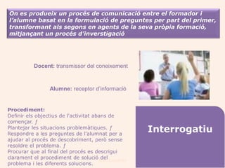 On es produeix un procés de comunicació entre el formador i
l’alumne basat en la formulació de preguntes per part del primer,
transformant als segons en agents de la seva pròpia formació,
mitjançant un procés d’inverstigació




           Docent: transmissor del coneixement



                 Alumne: receptor d’informació


Procediment:
Definir els objectius de l'activitat abans de
començar. ƒ
Plantejar les situacions problemàtiques. ƒ
Respondre a les preguntes de l'alumnat per a
                                                     Interrogatiu
ajudar al procés de descobriment, però sense
resoldre el problema. ƒ
Procurar que al final del procés es descrigui
clarament el procediment de solució Joan Izquierdo
                                        del
problema i les diferents solucions.
 