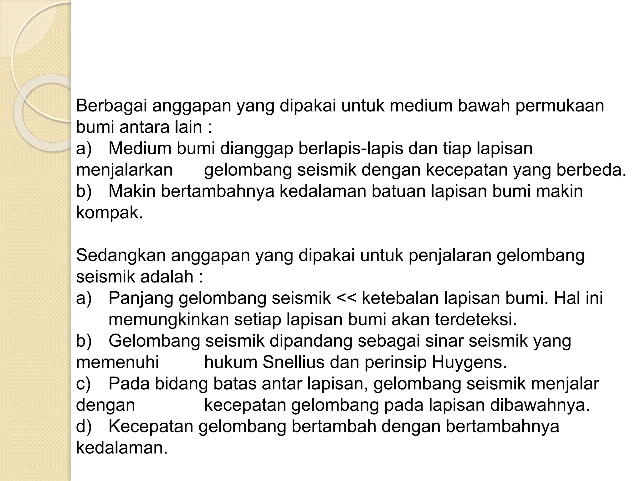 Berbagai anggapan yang dipakai untuk medium bawah permukaan
bumi antara lain :
a) Medium bumi dianggap berlapis-lapis dan tiap lapisan
menjalarkan gelombang seismik dengan kecepatan yang berbeda.
b) Makin bertambahnya kedalaman batuan lapisan bumi makin
kompak.
Sedangkan anggapan yang dipakai untuk penjalaran gelombang
seismik adalah :
a) Panjang gelombang seismik << ketebalan lapisan bumi. Hal ini
memungkinkan setiap lapisan bumi akan terdeteksi.
b) Gelombang seismik dipandang sebagai sinar seismik yang
memenuhi hukum Snellius dan perinsip Huygens.
c) Pada bidang batas antar lapisan, gelombang seismik menjalar
dengan kecepatan gelombang pada lapisan dibawahnya.
d) Kecepatan gelombang bertambah dengan bertambahnya
kedalaman.
 
