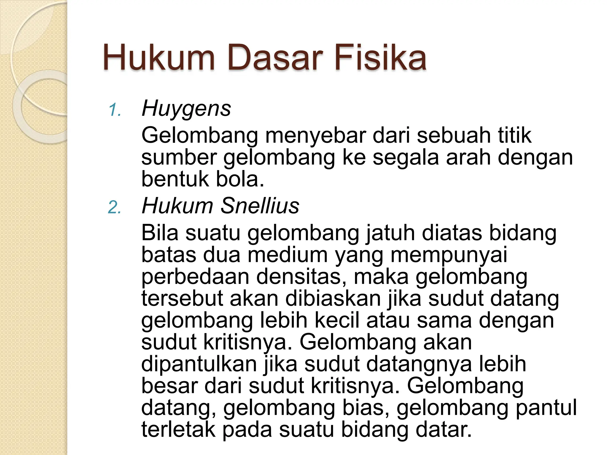 Hukum Dasar Fisika
1. Huygens
Gelombang menyebar dari sebuah titik
sumber gelombang ke segala arah dengan
bentuk bola.
2. Hukum Snellius
Bila suatu gelombang jatuh diatas bidang
batas dua medium yang mempunyai
perbedaan densitas, maka gelombang
tersebut akan dibiaskan jika sudut datang
gelombang lebih kecil atau sama dengan
sudut kritisnya. Gelombang akan
dipantulkan jika sudut datangnya lebih
besar dari sudut kritisnya. Gelombang
datang, gelombang bias, gelombang pantul
terletak pada suatu bidang datar.
 