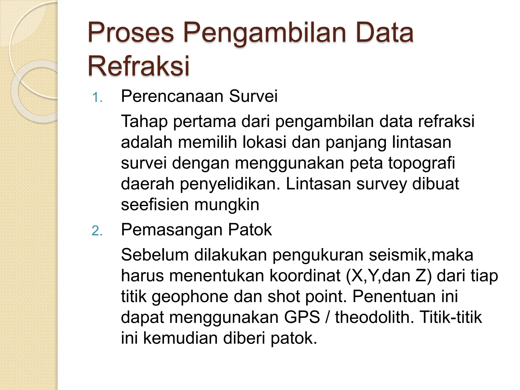 Proses Pengambilan Data
Refraksi
1. Perencanaan Survei
Tahap pertama dari pengambilan data refraksi
adalah memilih lokasi dan panjang lintasan
survei dengan menggunakan peta topografi
daerah penyelidikan. Lintasan survey dibuat
seefisien mungkin
2. Pemasangan Patok
Sebelum dilakukan pengukuran seismik,maka
harus menentukan koordinat (X,Y,dan Z) dari tiap
titik geophone dan shot point. Penentuan ini
dapat menggunakan GPS / theodolith. Titik-titik
ini kemudian diberi patok.
 