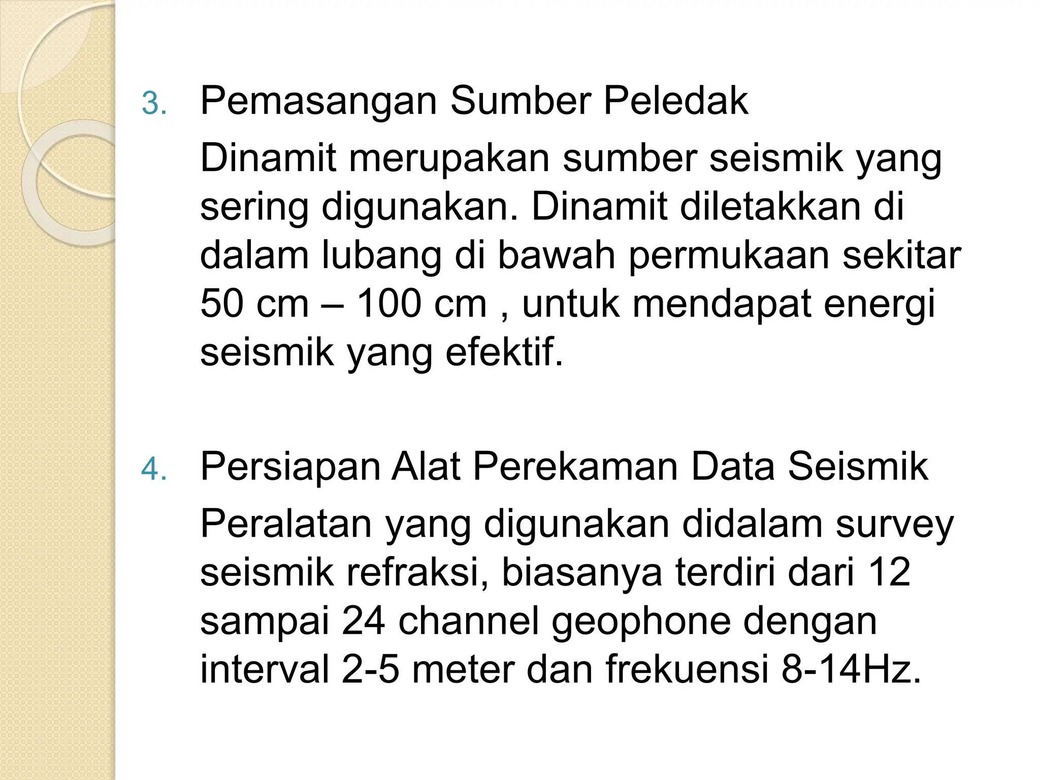 3. Pemasangan Sumber Peledak
Dinamit merupakan sumber seismik yang
sering digunakan. Dinamit diletakkan di
dalam lubang di bawah permukaan sekitar
50 cm – 100 cm , untuk mendapat energi
seismik yang efektif.
4. Persiapan Alat Perekaman Data Seismik
Peralatan yang digunakan didalam survey
seismik refraksi, biasanya terdiri dari 12
sampai 24 channel geophone dengan
interval 2-5 meter dan frekuensi 8-14Hz.
 