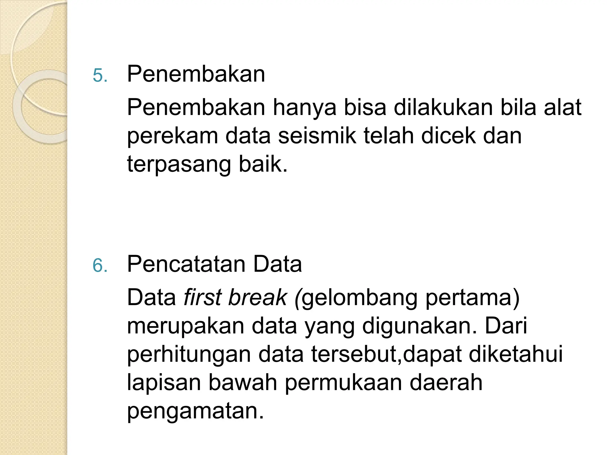 5. Penembakan
Penembakan hanya bisa dilakukan bila alat
perekam data seismik telah dicek dan
terpasang baik.
6. Pencatatan Data
Data first break (gelombang pertama)
merupakan data yang digunakan. Dari
perhitungan data tersebut,dapat diketahui
lapisan bawah permukaan daerah
pengamatan.
 