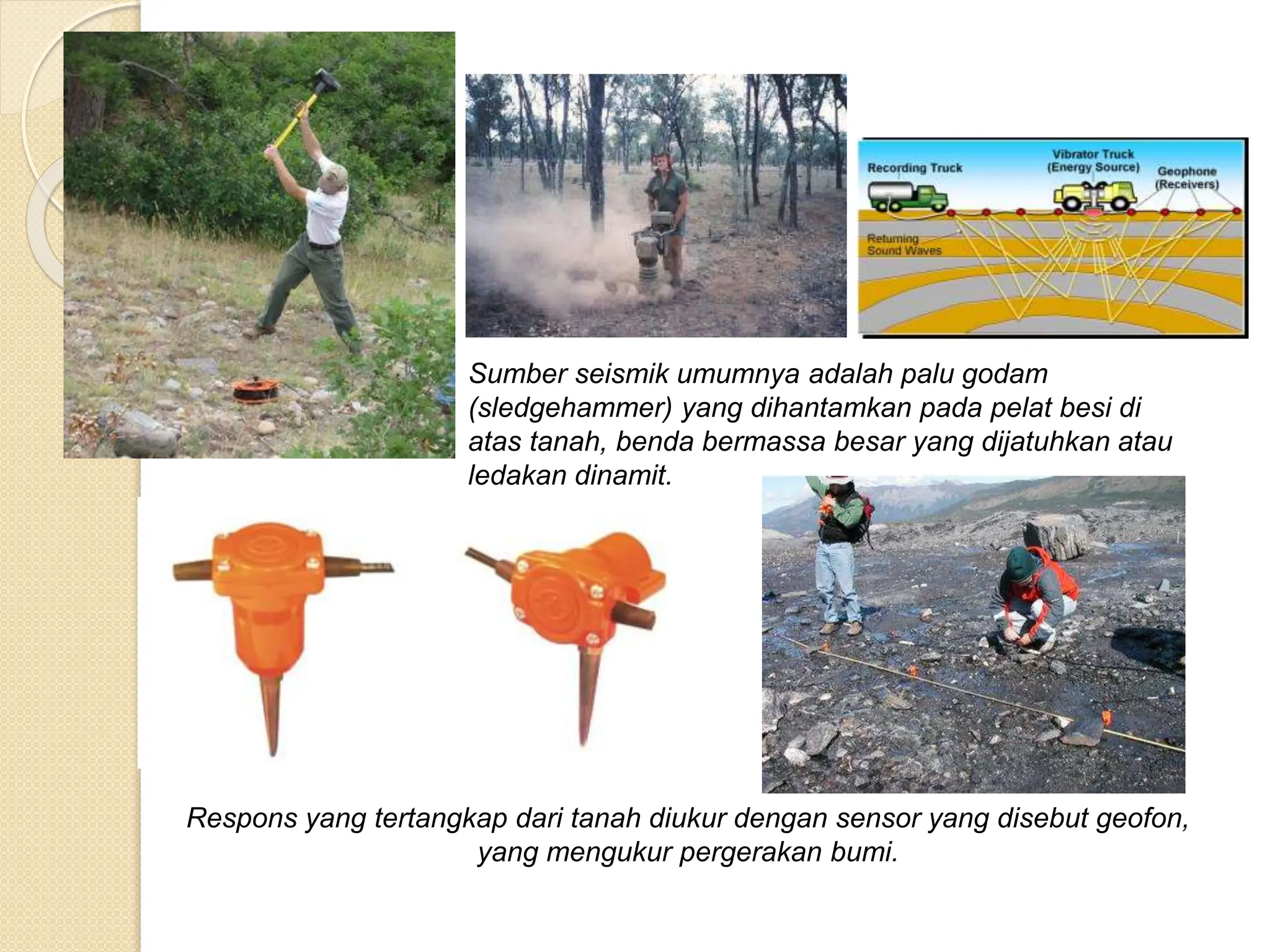 Sumber seismik umumnya adalah palu godam
(sledgehammer) yang dihantamkan pada pelat besi di
atas tanah, benda bermassa besar yang dijatuhkan atau
ledakan dinamit.
Respons yang tertangkap dari tanah diukur dengan sensor yang disebut geofon,
yang mengukur pergerakan bumi.
 