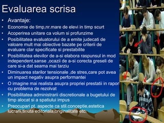 Evaluarea scrisa Avantaje: Economie de timp,nr.mare de elevi in timp scurt Acoperirea unitare ca volum si profunzime Posibilitatea evaluatorului de a emite judecati de valoare mult mai obiective bazate pe criterii de evaluare clar specificate si prestabilite Posibilitatea elevilor de a-si elabora raspunsul in mod independent,sanse ,ocazii de a-si corecta greseli de care si-a dat seama mai tarziu Diminuarea starilor tensionale ,de stres,care pot avea un impact negativ asupra performantei O imagine mai realista asupra propriei prestatii in raport cu problema de rezolvat Posibilitatea administrarii discretionale a bugetului de timp alocat si a spatiului impus Preocupari pt. aspecte ca stil.conceptie,estetica lucrarii,tinuta editoriala,originalitate etc. 